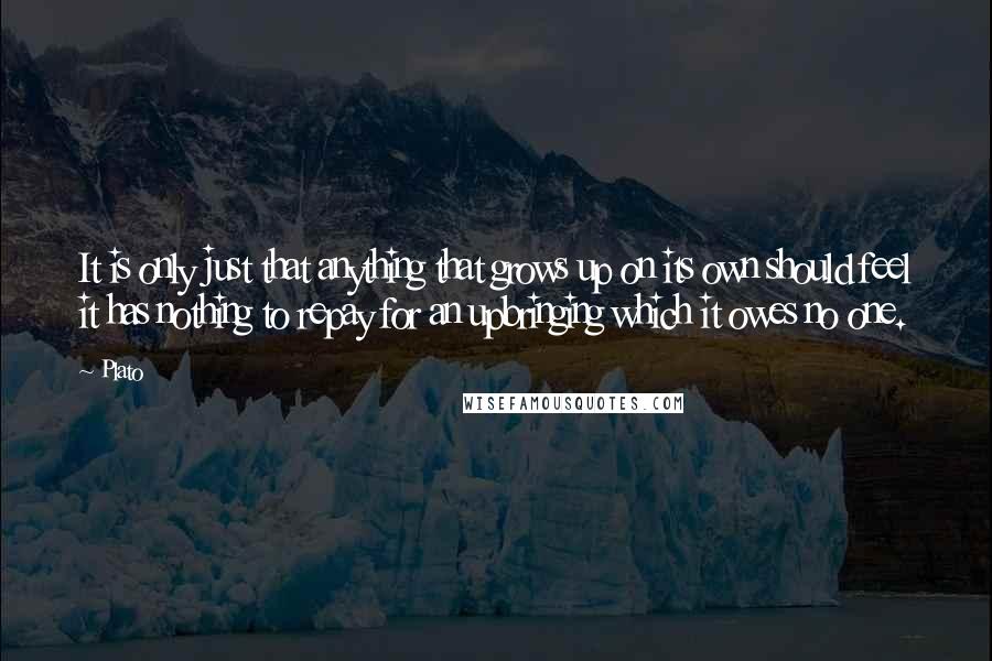 Plato Quotes: It is only just that anything that grows up on its own should feel it has nothing to repay for an upbringing which it owes no one.