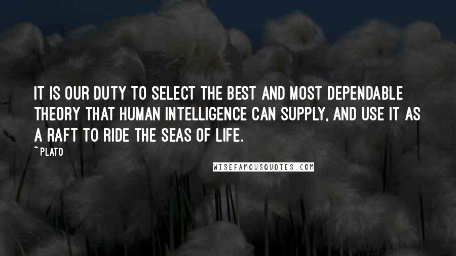 Plato Quotes: It is our duty to select the best and most dependable theory that human intelligence can supply, and use it as a raft to ride the seas of life.