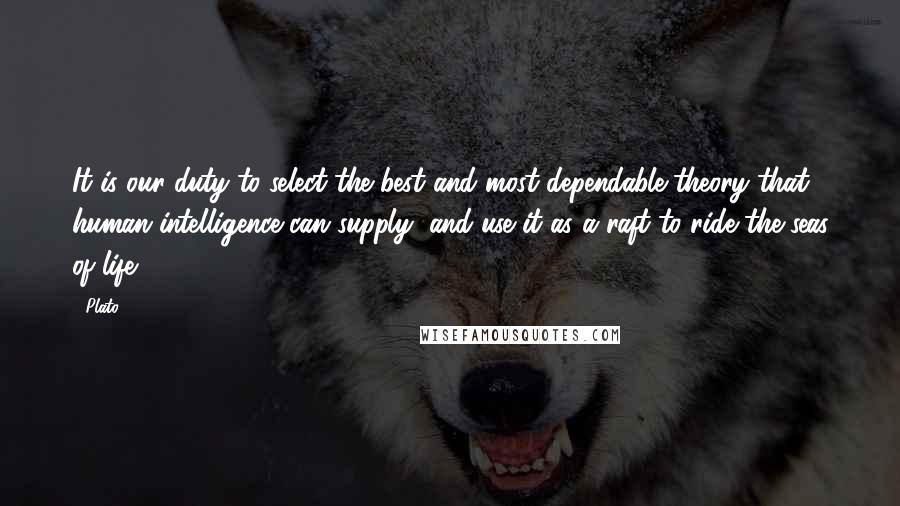 Plato Quotes: It is our duty to select the best and most dependable theory that human intelligence can supply, and use it as a raft to ride the seas of life.