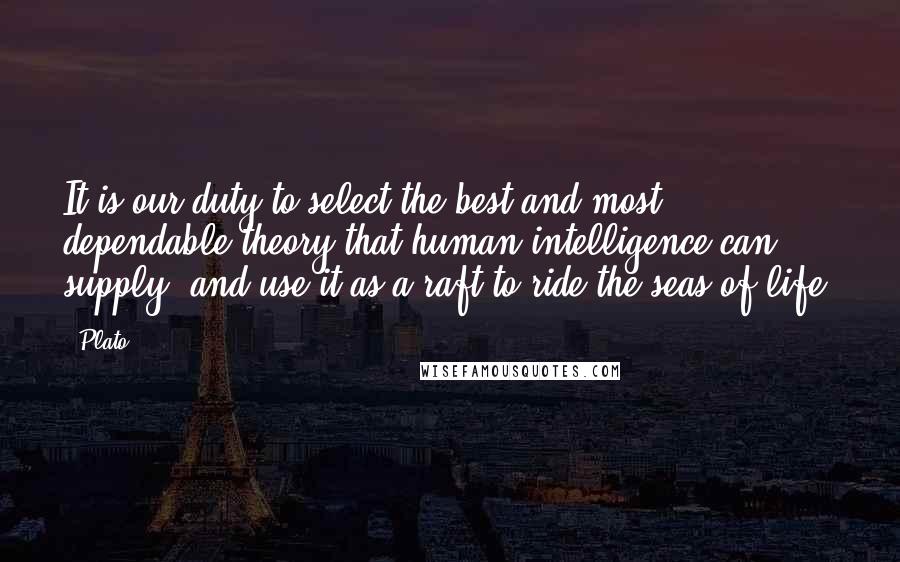 Plato Quotes: It is our duty to select the best and most dependable theory that human intelligence can supply, and use it as a raft to ride the seas of life.