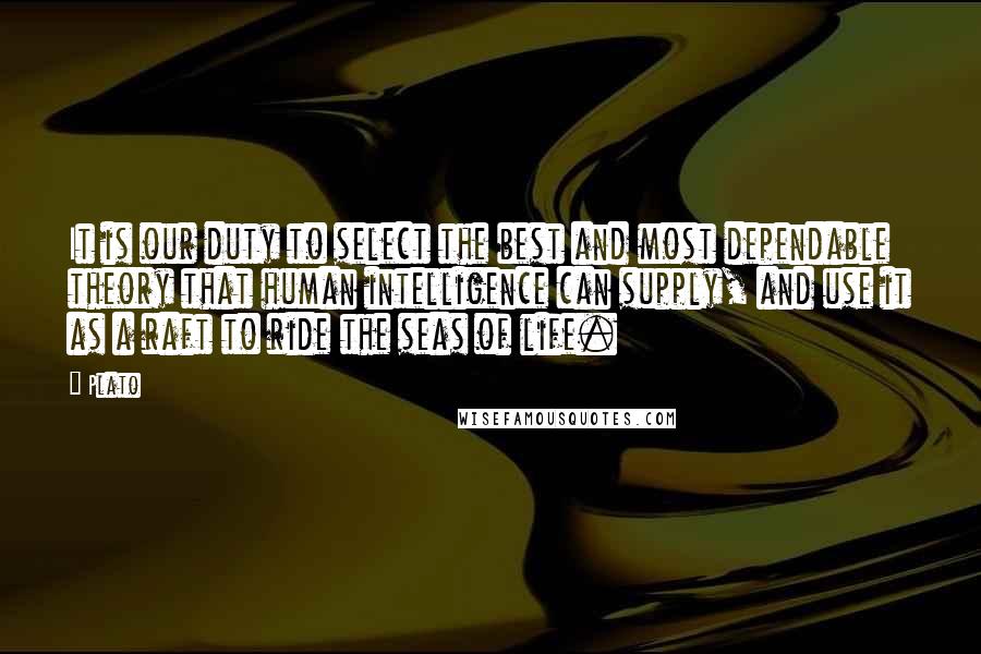 Plato Quotes: It is our duty to select the best and most dependable theory that human intelligence can supply, and use it as a raft to ride the seas of life.