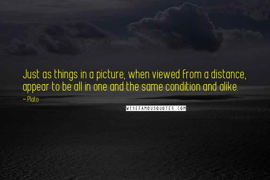 Plato Quotes: Just as things in a picture, when viewed from a distance, appear to be all in one and the same condition and alike.
