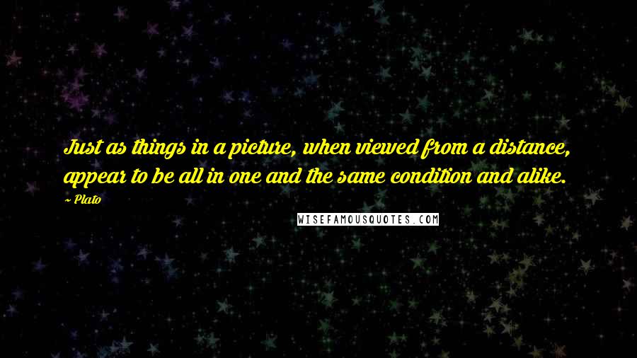 Plato Quotes: Just as things in a picture, when viewed from a distance, appear to be all in one and the same condition and alike.