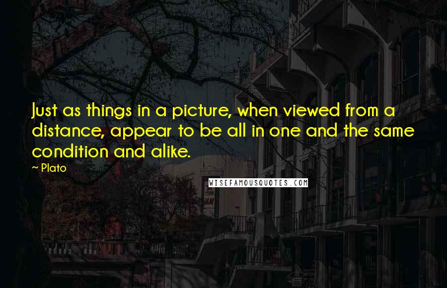 Plato Quotes: Just as things in a picture, when viewed from a distance, appear to be all in one and the same condition and alike.