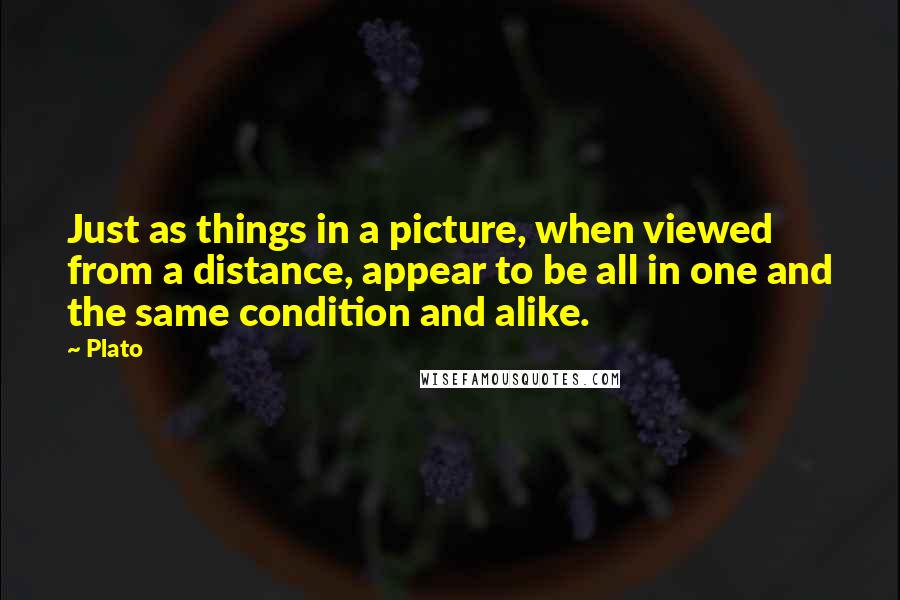 Plato Quotes: Just as things in a picture, when viewed from a distance, appear to be all in one and the same condition and alike.