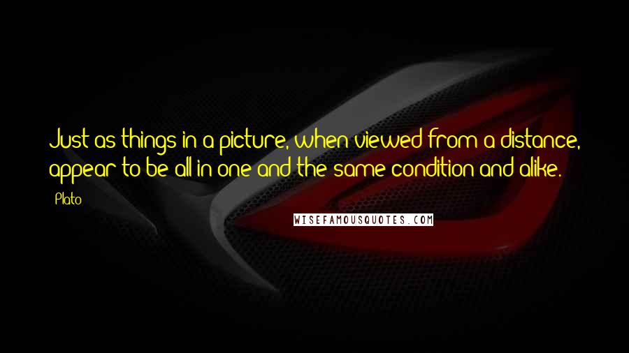 Plato Quotes: Just as things in a picture, when viewed from a distance, appear to be all in one and the same condition and alike.