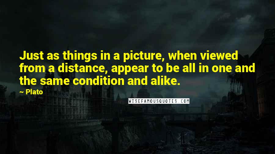 Plato Quotes: Just as things in a picture, when viewed from a distance, appear to be all in one and the same condition and alike.