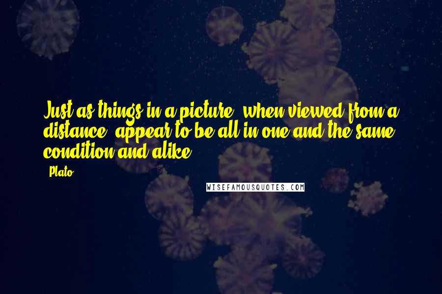 Plato Quotes: Just as things in a picture, when viewed from a distance, appear to be all in one and the same condition and alike.