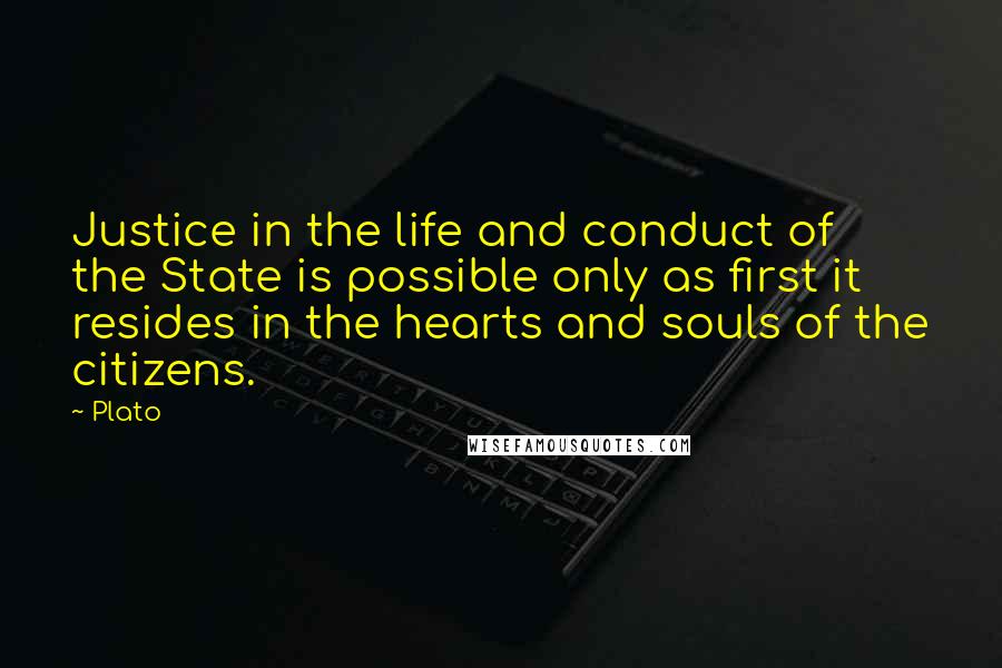 Plato Quotes: Justice in the life and conduct of the State is possible only as first it resides in the hearts and souls of the citizens.