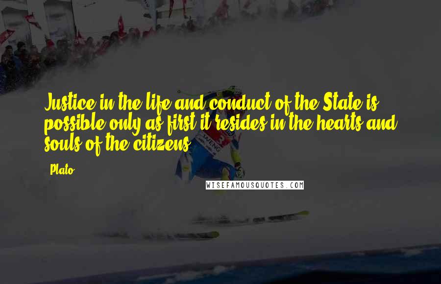 Plato Quotes: Justice in the life and conduct of the State is possible only as first it resides in the hearts and souls of the citizens.