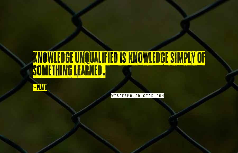 Plato Quotes: Knowledge unqualified is knowledge simply of something learned.