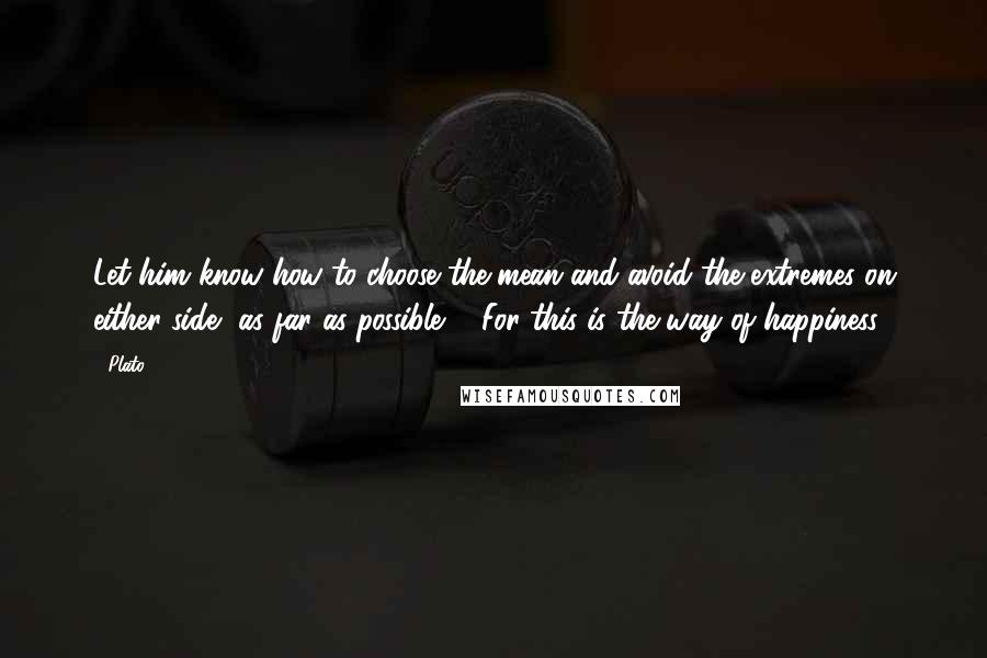 Plato Quotes: Let him know how to choose the mean and avoid the extremes on either side, as far as possible ... For this is the way of happiness.