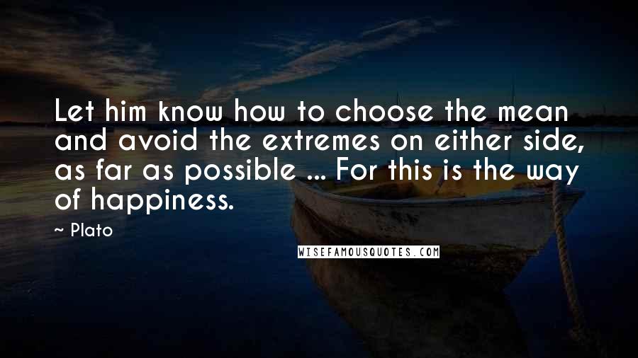 Plato Quotes: Let him know how to choose the mean and avoid the extremes on either side, as far as possible ... For this is the way of happiness.