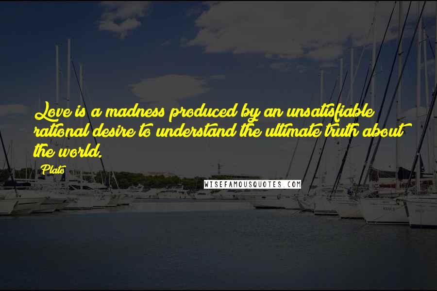 Plato Quotes: Love is a madness produced by an unsatisfiable rational desire to understand the ultimate truth about the world.