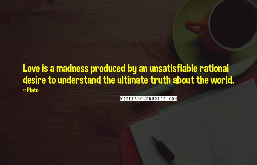 Plato Quotes: Love is a madness produced by an unsatisfiable rational desire to understand the ultimate truth about the world.