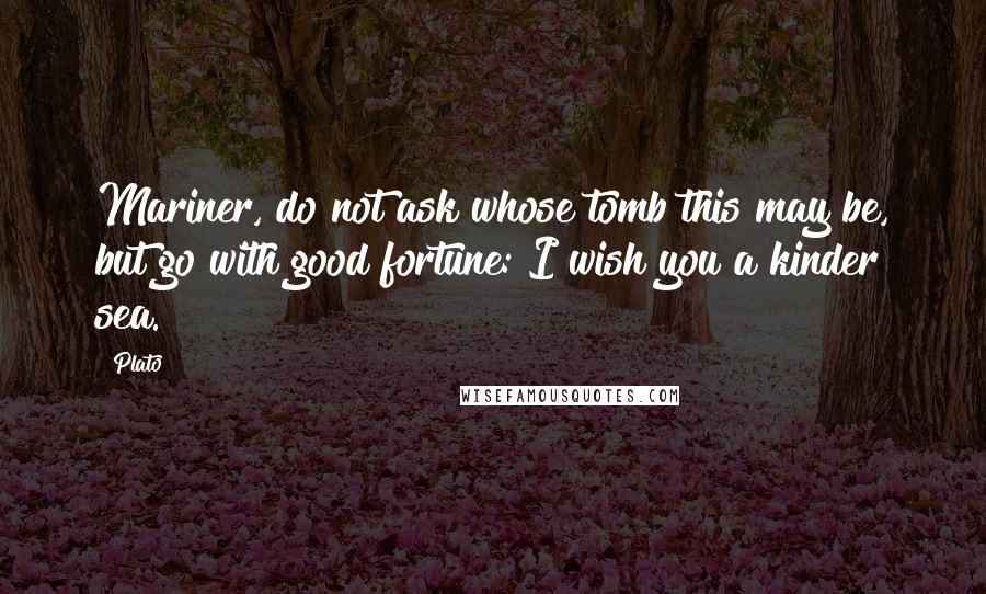 Plato Quotes: Mariner, do not ask whose tomb this may be, but go with good fortune: I wish you a kinder sea.