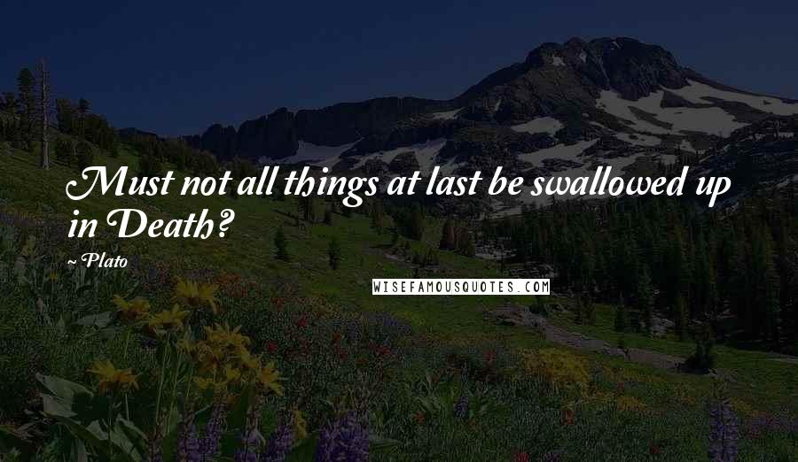 Plato Quotes: Must not all things at last be swallowed up in Death?