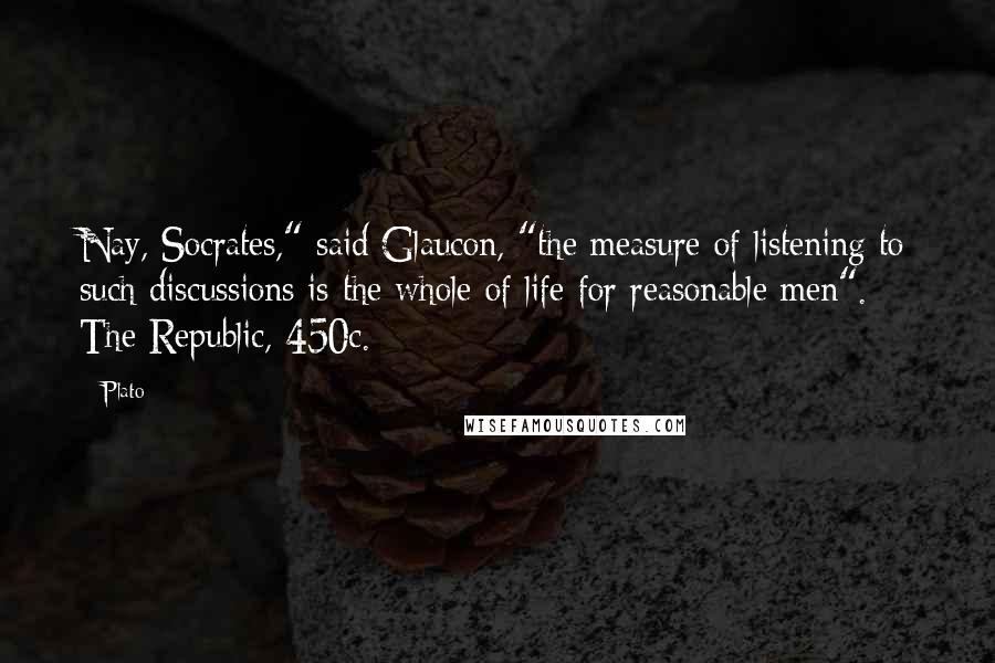 Plato Quotes: Nay, Socrates," said Glaucon, "the measure of listening to such discussions is the whole of life for reasonable men". The Republic, 450c.