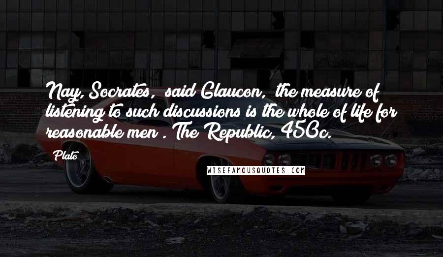 Plato Quotes: Nay, Socrates," said Glaucon, "the measure of listening to such discussions is the whole of life for reasonable men". The Republic, 450c.