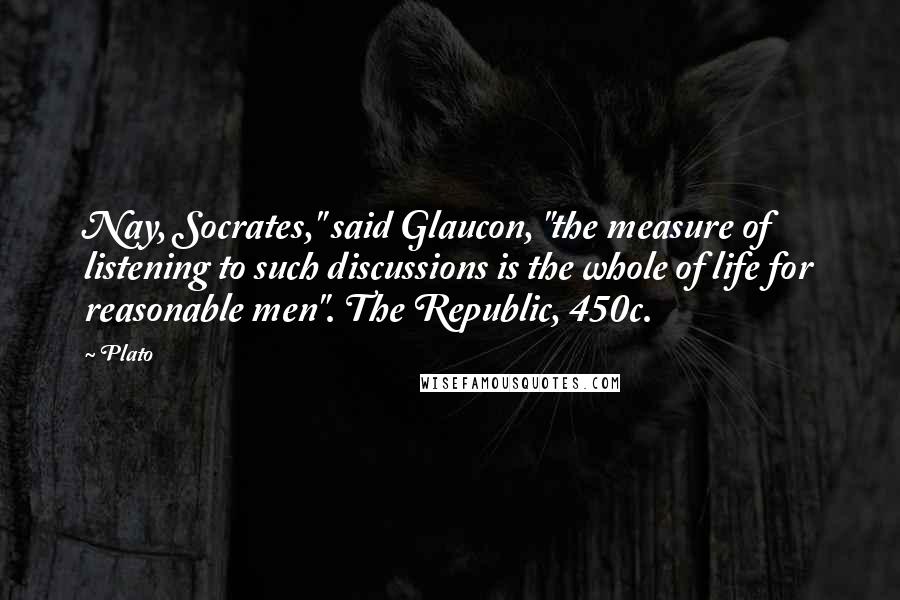 Plato Quotes: Nay, Socrates," said Glaucon, "the measure of listening to such discussions is the whole of life for reasonable men". The Republic, 450c.