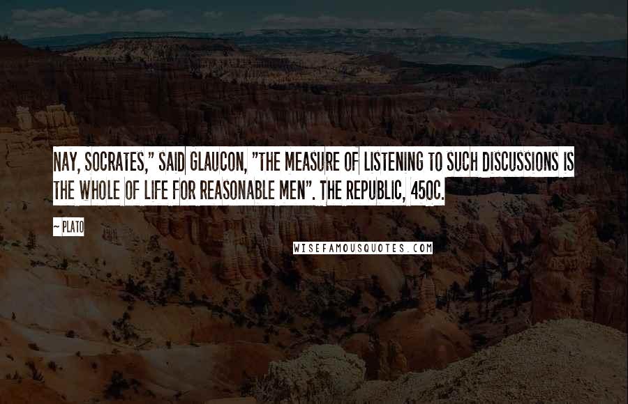 Plato Quotes: Nay, Socrates," said Glaucon, "the measure of listening to such discussions is the whole of life for reasonable men". The Republic, 450c.