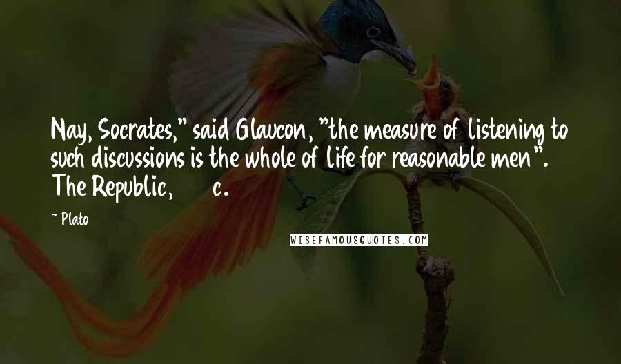 Plato Quotes: Nay, Socrates," said Glaucon, "the measure of listening to such discussions is the whole of life for reasonable men". The Republic, 450c.