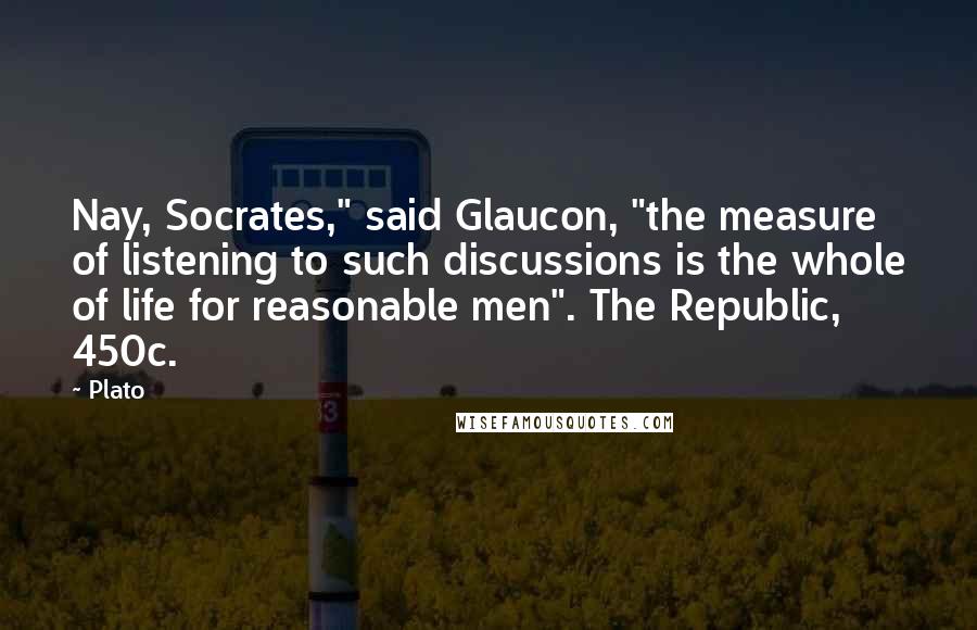 Plato Quotes: Nay, Socrates," said Glaucon, "the measure of listening to such discussions is the whole of life for reasonable men". The Republic, 450c.