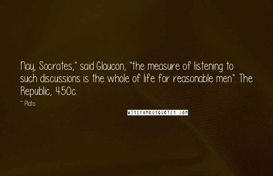 Plato Quotes: Nay, Socrates," said Glaucon, "the measure of listening to such discussions is the whole of life for reasonable men". The Republic, 450c.