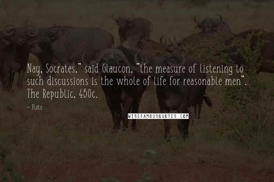 Plato Quotes: Nay, Socrates," said Glaucon, "the measure of listening to such discussions is the whole of life for reasonable men". The Republic, 450c.