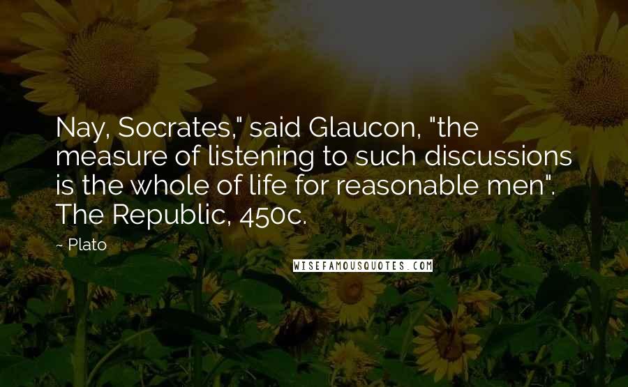 Plato Quotes: Nay, Socrates," said Glaucon, "the measure of listening to such discussions is the whole of life for reasonable men". The Republic, 450c.