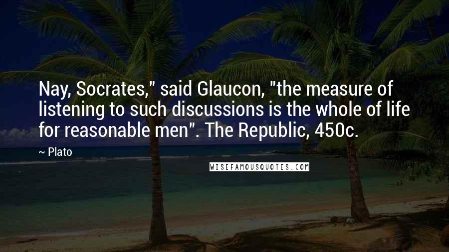 Plato Quotes: Nay, Socrates," said Glaucon, "the measure of listening to such discussions is the whole of life for reasonable men". The Republic, 450c.