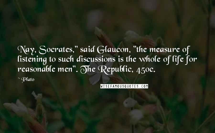 Plato Quotes: Nay, Socrates," said Glaucon, "the measure of listening to such discussions is the whole of life for reasonable men". The Republic, 450c.