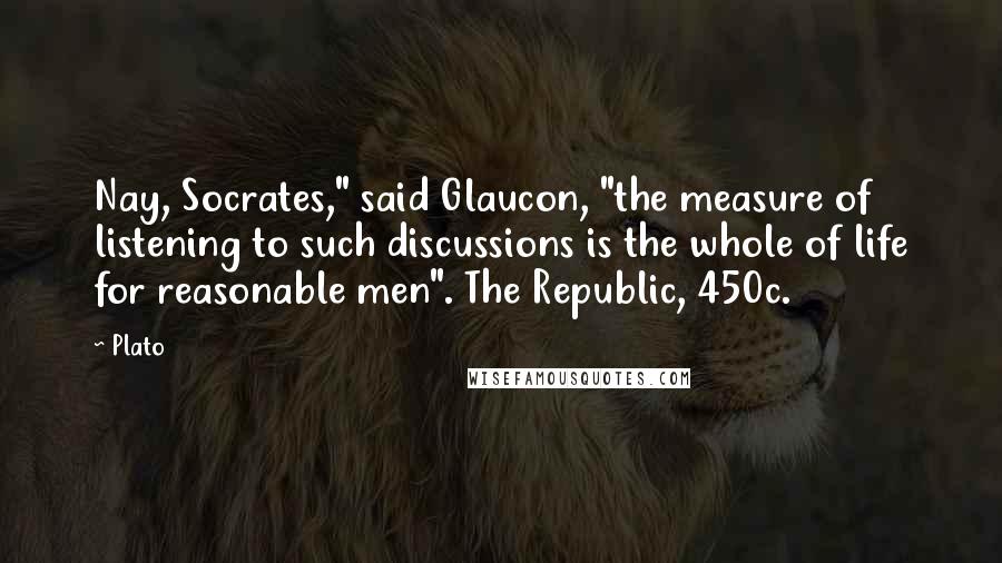 Plato Quotes: Nay, Socrates," said Glaucon, "the measure of listening to such discussions is the whole of life for reasonable men". The Republic, 450c.