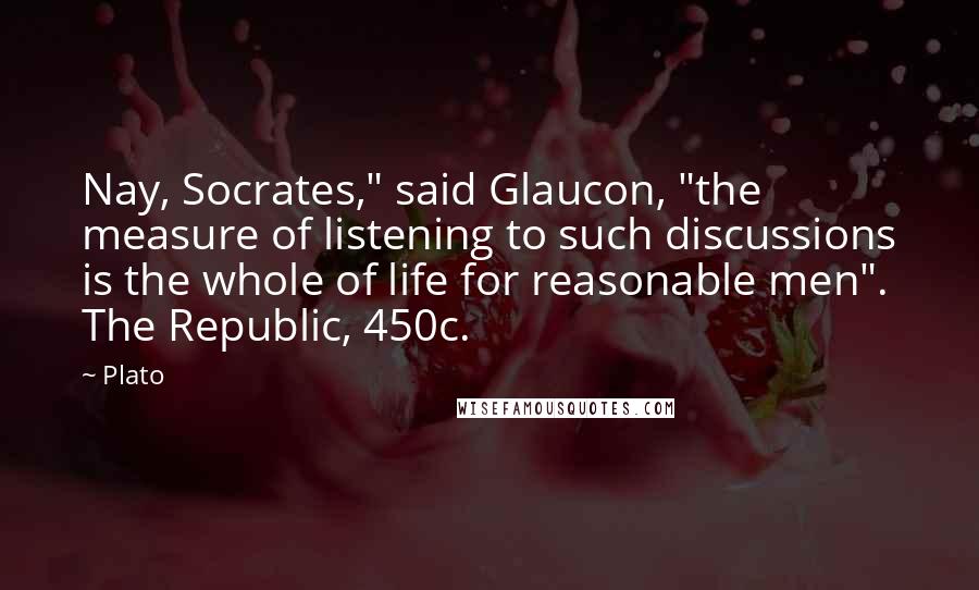 Plato Quotes: Nay, Socrates," said Glaucon, "the measure of listening to such discussions is the whole of life for reasonable men". The Republic, 450c.