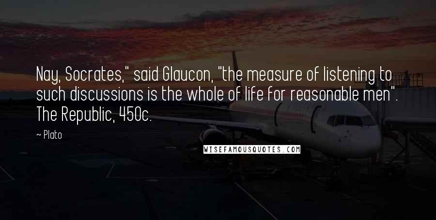 Plato Quotes: Nay, Socrates," said Glaucon, "the measure of listening to such discussions is the whole of life for reasonable men". The Republic, 450c.