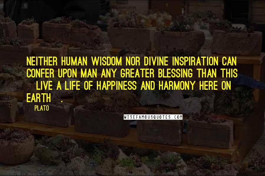 Plato Quotes: Neither human wisdom nor divine inspiration can confer upon man any greater blessing than this [live a life of happiness and harmony here on earth].