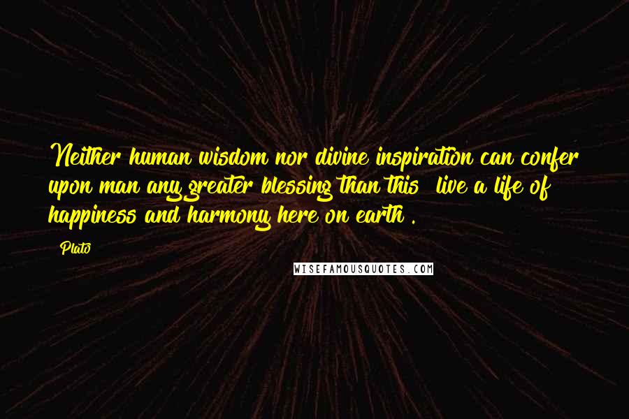 Plato Quotes: Neither human wisdom nor divine inspiration can confer upon man any greater blessing than this [live a life of happiness and harmony here on earth].
