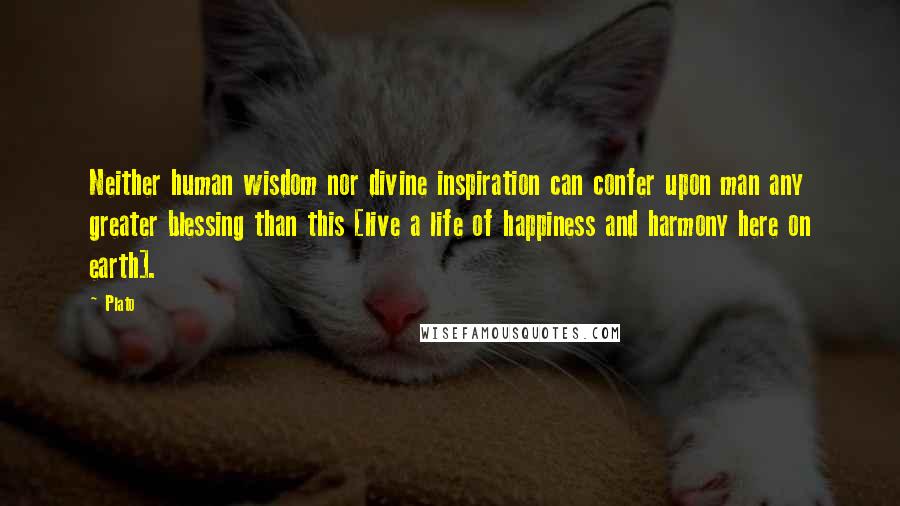 Plato Quotes: Neither human wisdom nor divine inspiration can confer upon man any greater blessing than this [live a life of happiness and harmony here on earth].
