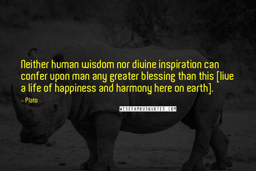 Plato Quotes: Neither human wisdom nor divine inspiration can confer upon man any greater blessing than this [live a life of happiness and harmony here on earth].