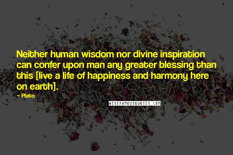 Plato Quotes: Neither human wisdom nor divine inspiration can confer upon man any greater blessing than this [live a life of happiness and harmony here on earth].