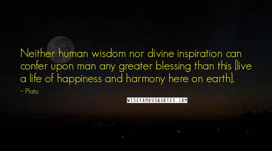 Plato Quotes: Neither human wisdom nor divine inspiration can confer upon man any greater blessing than this [live a life of happiness and harmony here on earth].