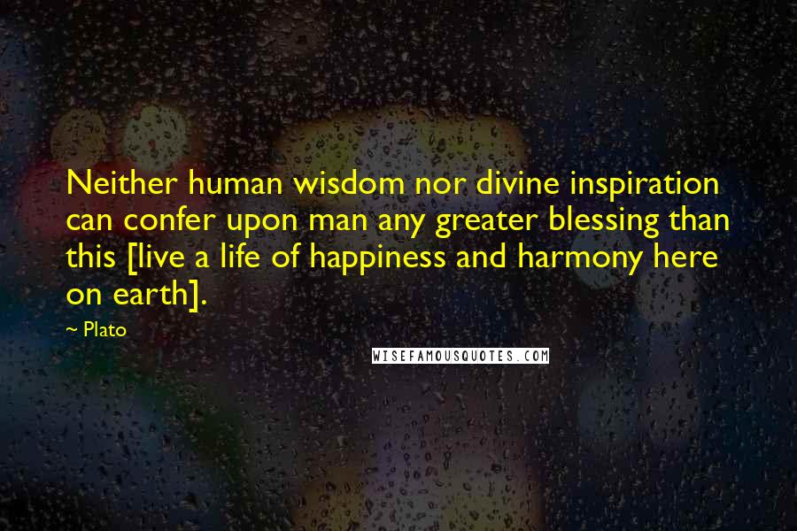 Plato Quotes: Neither human wisdom nor divine inspiration can confer upon man any greater blessing than this [live a life of happiness and harmony here on earth].