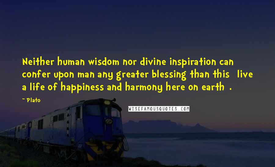 Plato Quotes: Neither human wisdom nor divine inspiration can confer upon man any greater blessing than this [live a life of happiness and harmony here on earth].