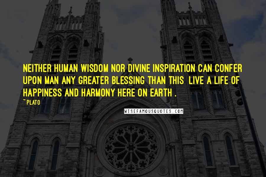 Plato Quotes: Neither human wisdom nor divine inspiration can confer upon man any greater blessing than this [live a life of happiness and harmony here on earth].
