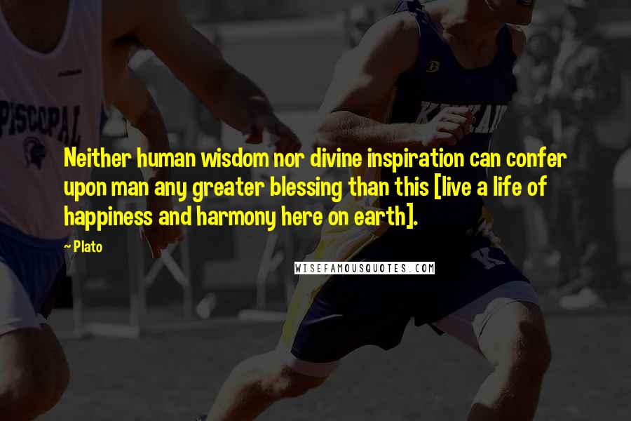 Plato Quotes: Neither human wisdom nor divine inspiration can confer upon man any greater blessing than this [live a life of happiness and harmony here on earth].