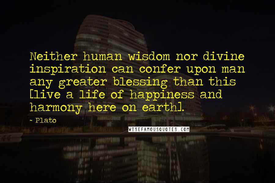 Plato Quotes: Neither human wisdom nor divine inspiration can confer upon man any greater blessing than this [live a life of happiness and harmony here on earth].