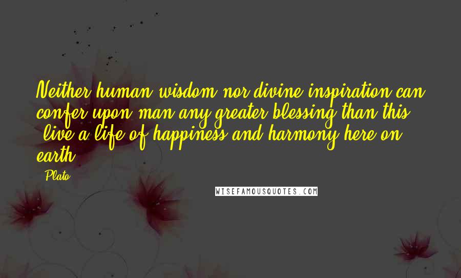 Plato Quotes: Neither human wisdom nor divine inspiration can confer upon man any greater blessing than this [live a life of happiness and harmony here on earth].