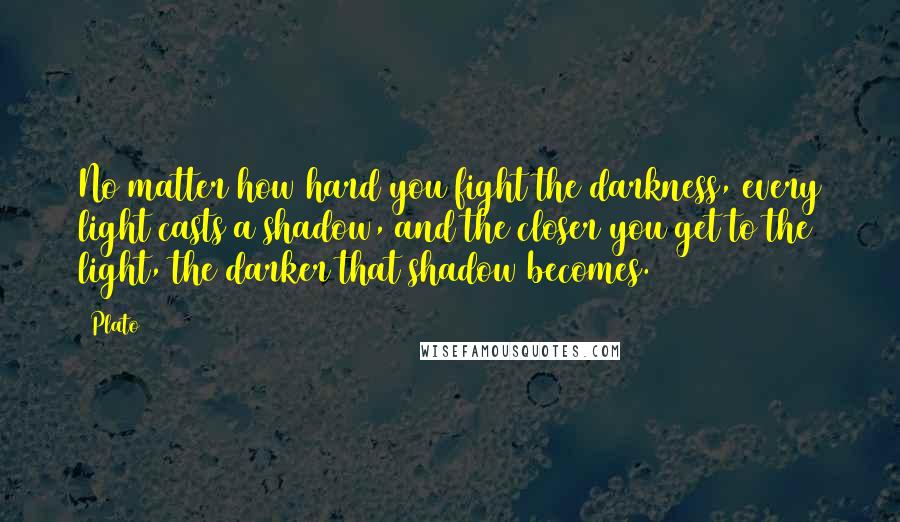 Plato Quotes: No matter how hard you fight the darkness, every light casts a shadow, and the closer you get to the light, the darker that shadow becomes.