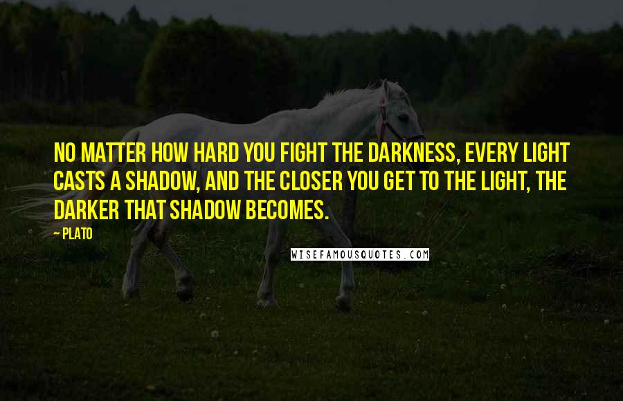 Plato Quotes: No matter how hard you fight the darkness, every light casts a shadow, and the closer you get to the light, the darker that shadow becomes.