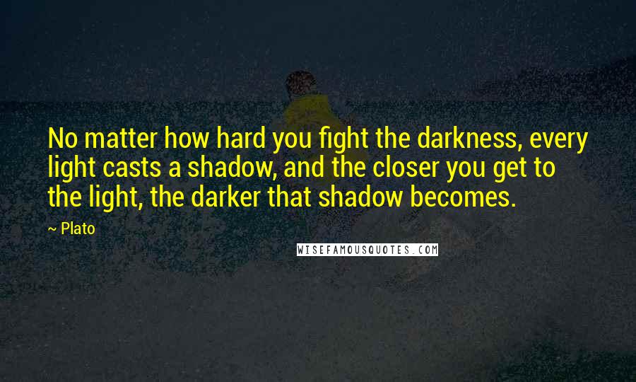 Plato Quotes: No matter how hard you fight the darkness, every light casts a shadow, and the closer you get to the light, the darker that shadow becomes.